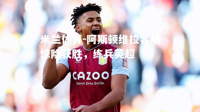 阿斯顿维拉客场惊险获胜，练兵英超