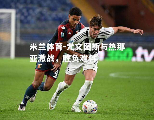 尤文图斯与热那亚激战，胜负难料